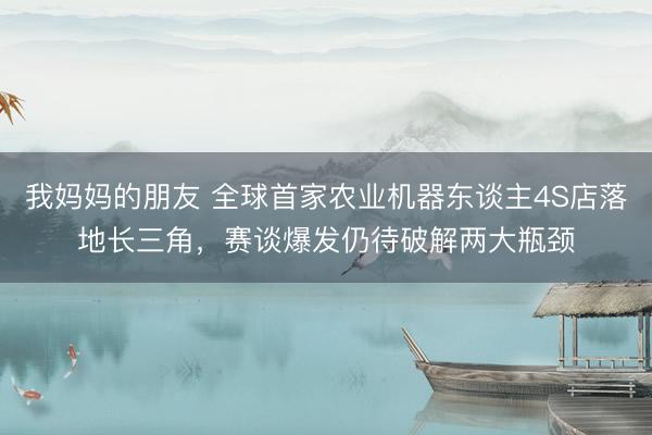 我妈妈的朋友 全球首家农业机器东谈主4S店落地长三角，赛谈爆发仍待破解两大瓶颈