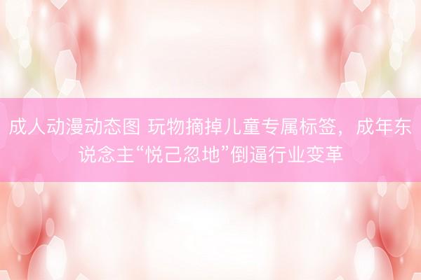 成人动漫动态图 玩物摘掉儿童专属标签，成年东说念主“悦己忽地”倒逼行业变革