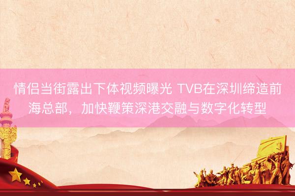 情侣当街露出下体视频曝光 TVB在深圳缔造前海总部，加快鞭策深港交融与数字化转型