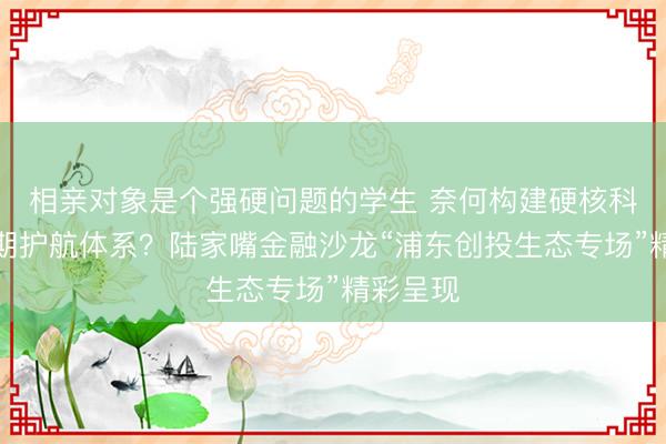 相亲对象是个强硬问题的学生 奈何构建硬核科技全周期护航体系？陆家嘴金融沙龙“浦东创投生态专场”精彩呈现