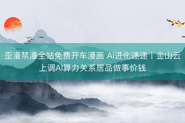 歪漫禁漫全站免费开车漫画 AI进化速递丨金山云上调AI算力关系居品做事价钱