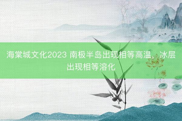 海棠城文化2023 南极半岛出现相等高温，冰层出现相等溶化