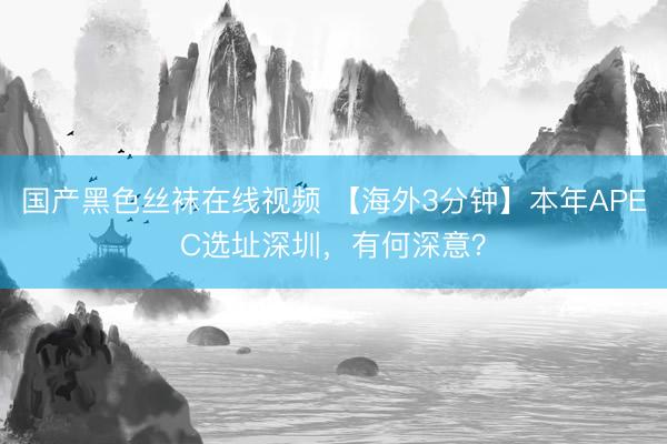 国产黑色丝袜在线视频 【海外3分钟】本年APEC选址深圳，有何深意？