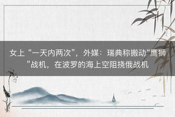 女上 “一天内两次”，外媒：瑞典称搬动“鹰狮”战机，在波罗的海上空阻挠俄战机