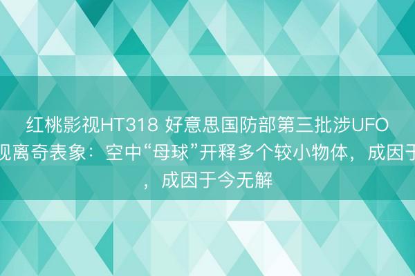 红桃影视HT318 好意思国防部第三批涉UFO档案表现离奇表象:空中“母球”开释多个较小物体,成因于今无解