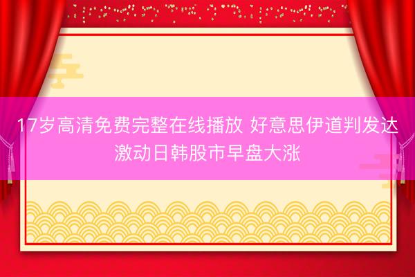 17岁高清免费完整在线播放 好意思伊道判发达激动日韩股市早盘大涨