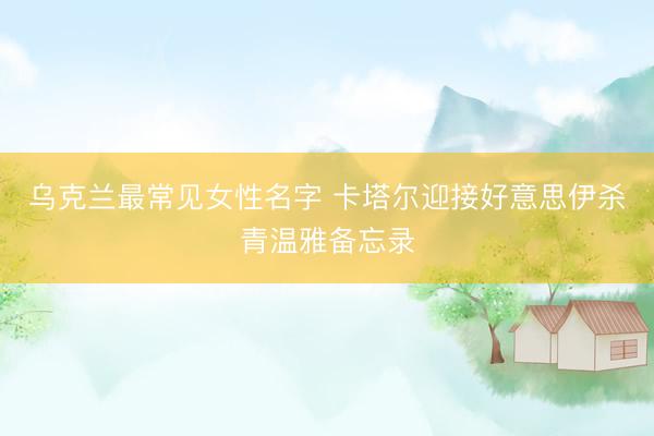 乌克兰最常见女性名字 卡塔尔迎接好意思伊杀青温雅备忘录