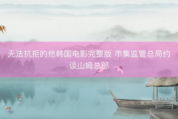 无法抗拒的他韩国电影完整版 市集监管总局约谈山姆总部