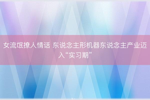 女流氓撩人情话 东说念主形机器东说念主产业迈入“实习期”