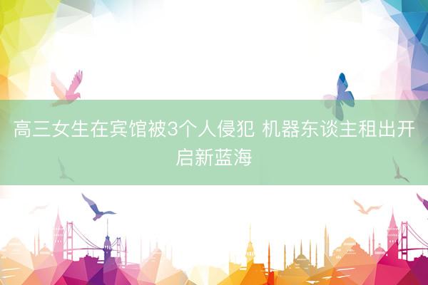 高三女生在宾馆被3个人侵犯 机器东谈主租出开启新蓝海