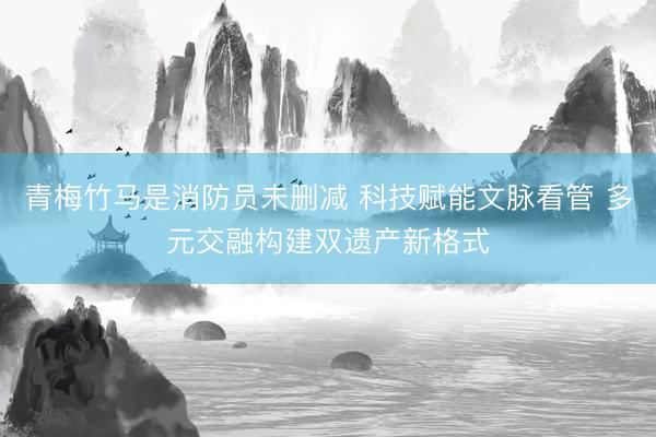 青梅竹马是消防员未删减 科技赋能文脉看管 多元交融构建双遗产新格式
