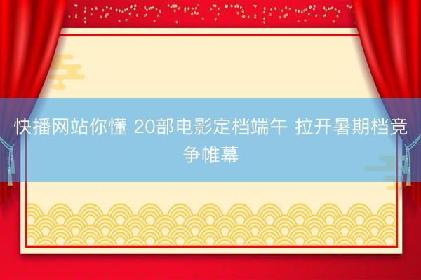快播网站你懂 20部电影定档端午 拉开暑期档竞争帷幕