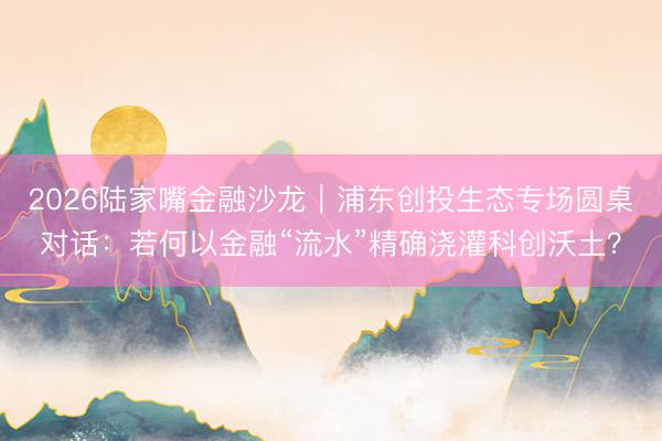 2026陆家嘴金融沙龙｜浦东创投生态专场圆桌对话：若何以金融“流水”精确浇灌科创沃土？