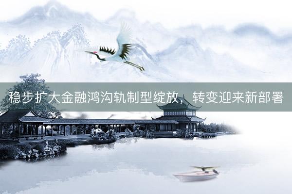 稳步扩大金融鸿沟轨制型绽放，转变迎来新部署