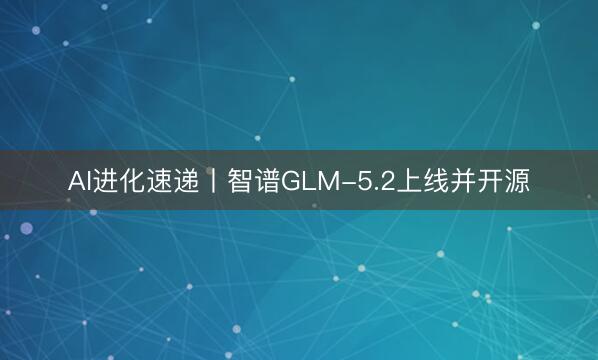 AI进化速递丨智谱GLM-5.2上线并开源