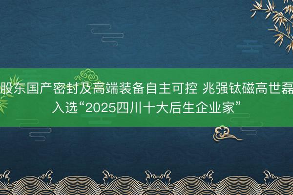 股东国产密封及高端装备自主可控 兆强钛磁高世磊入选“2025四川十大后生企业家”