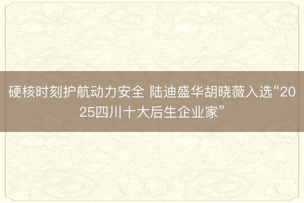 硬核时刻护航动力安全 陆迪盛华胡晓薇入选“2025四川十大后生企业家”