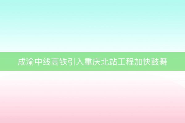 成渝中线高铁引入重庆北站工程加快鼓舞