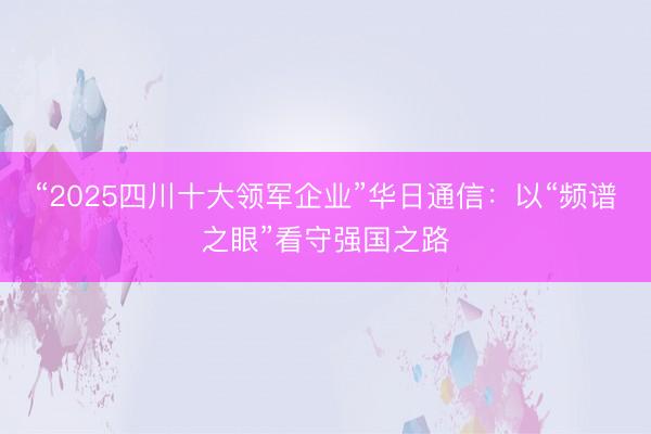 “2025四川十大领军企业”华日通信:以“频谱之眼”看守强国之路