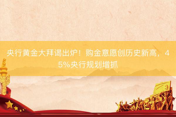 央行黄金大拜谒出炉！购金意愿创历史新高，45%央行规划增抓