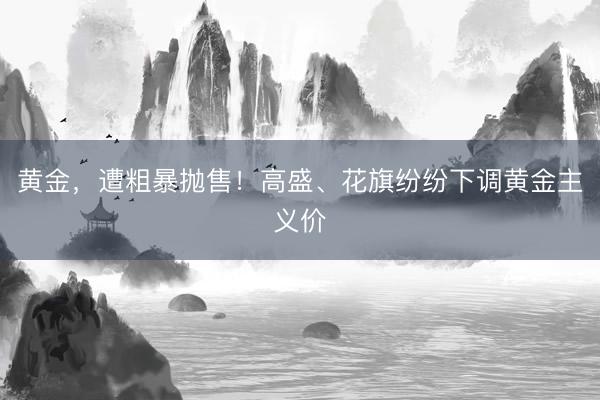黄金，遭粗暴抛售！高盛、花旗纷纷下调黄金主义价