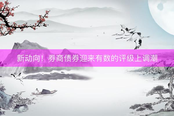 新动向!券商债券迎来有数的评级上调潮