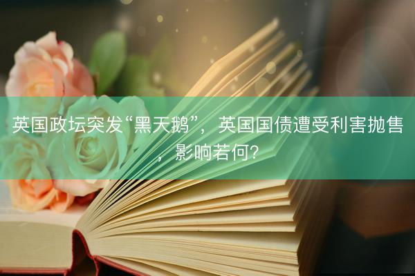 英国政坛突发“黑天鹅”，英国国债遭受利害抛售，影响若何？