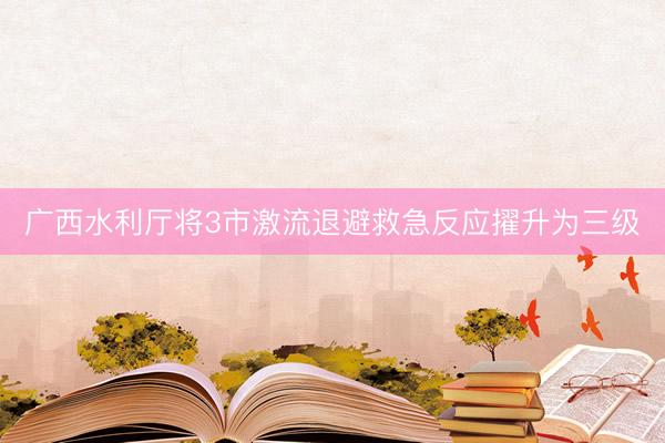 广西水利厅将3市激流退避救急反应擢升为三级