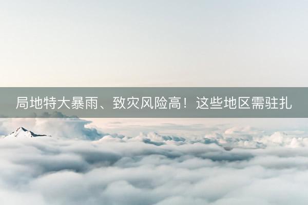 局地特大暴雨、致灾风险高!这些地区需驻扎