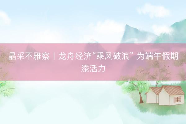 晶采不雅察丨龙舟经济“乘风破浪” 为端午假期添活力
