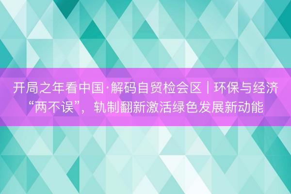 开局之年看中国·解码自贸检会区 | 环保与经济“两不误”，轨制翻新激活绿色发展新动能