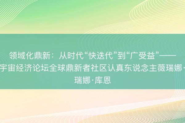 领域化鼎新：从时代“快迭代”到“广受益”——专访宇宙经济论坛全球鼎新者社区认真东说念主薇瑞娜·库恩