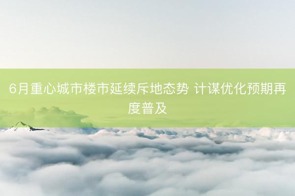6月重心城市楼市延续斥地态势 计谋优化预期再度普及