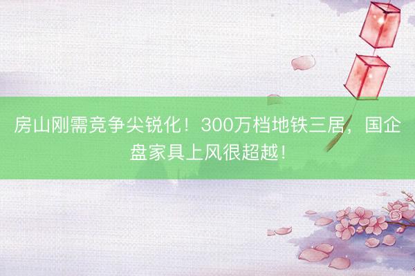 房山刚需竞争尖锐化！300万档地铁三居，国企盘家具上风很超越！